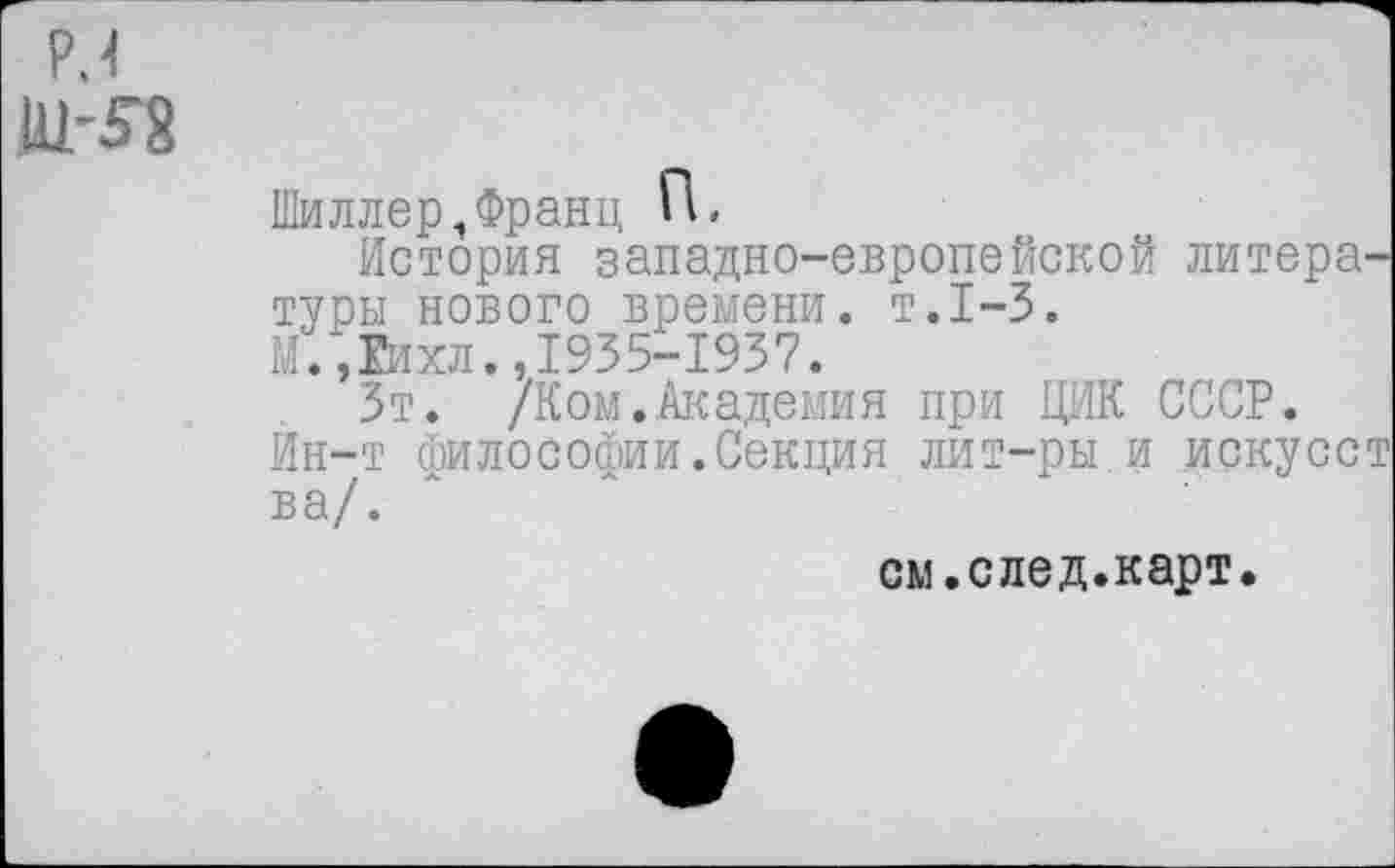 ﻿PH
Шиллер,Франц П,
История западно-европейской литера-туоы нового времени, т.1-3.
М.,Гихл.,1935-1937.
Зт. /Ком.Академия при ЦИК СССР.
Ин-т философии.Секция лит-ры и искусст ва/.
см.след.карт.